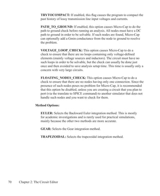 70 Chapter 2: The Circuit Editor
	 TRYTOCOMPACT: If enabled, this flag causes the program to compact the
	 past history of lossy transmission line input voltages and currents.
	 PATH_TO_GROUND: If enabled, this option causes Micro-Cap to do the
	 path to ground check before running an analysis. All nodes must have a DC
	 path to ground in order to be solvable. If such nodes are found, Micro-Cap
	 can optionally add a Gmin conductance from the node to ground to resolve
	 the problem.
	 VOLTAGE_LOOP_CHECK: This option causes Micro-Cap to do a
	 check to ensure that there are no loops containing only voltage-defined
	 elements (mainly voltage sources and inductors). The circuit must have no
	 such loops in order to be solvable, but the check can usually be done just
	 once and then avoided to save analysis setup time. This time is usually only a
	 concern with very large circuits.
	 FLOATING_NODES_CHECK: This option causes Micro-Cap to do a
	 check to ensure that there are no nodes having only one connection. Since the
	 presence of such nodes poses no problem for Micro-Cap, it is recommended
	 that this option be disabled, unless you are creating a circuit that you plan to
	 port (via the translate to SPICE command) to another simulator that does not
	 handle such nodes and you want to check for them.
Method Options:
	 EULER: Selects the Backward Euler integration method. This is mostly
	 for academic investigations and is rarely used for practical simulations,
	 mainly because the other two methods are more accurate.
	 GEAR: Selects the Gear integration method.
	 TRAPEZOIDAL: Selects the trapezoidal integration method.
 