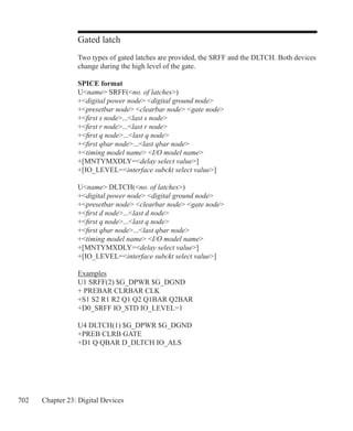 702 Chapter 23: Digital Devices
Gated latch
Two types of gated latches are provided, the SRFF and the DLTCH. Both devices
change during the high level of the gate.
SPICE format
Uname SRFF(no. of latches)
+digital power node digital ground node
+presetbar node clearbar node gate node
+first s node...last s node
+first r node...last r node
+first q node...last q node
+first qbar node...last qbar node
+timing model name I/O model name
+[MNTYMXDLY=delay select value]
+[IO_LEVEL=interface subckt select value]
Uname DLTCH(no. of latches)
+digital power node digital ground node
+presetbar node clearbar node gate node
+first d node...last d node
+first q node...last q node
+first qbar node...last qbar node
+timing model name I/O model name
+[MNTYMXDLY=delay select value]
+[IO_LEVEL=interface subckt select value]
Examples
U1 SRFF(2) $G_DPWR $G_DGND
+ PREBAR CLRBAR CLK
+S1 S2 R1 R2 Q1 Q2 Q1BAR Q2BAR
+D0_SRFF IO_STD IO_LEVEL=1
U4 DLTCH(1) $G_DPWR $G_DGND
+PREB CLRB GATE
+D1 Q QBAR D_DLTCH IO_ALS
 