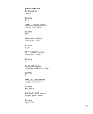 703
Schematic format
PART attribute
name
Example
U10
TIMING MODEL attribute
timing model name
Example
D74
I/O MODEL attribute
I/O model name
Example
IO_LS
MNTYMXDLY attribute
delay select value
Example
1
IO_LEVEL attribute
interface subckt select value
Example
0
POWER NODE attribute
digital power node
Example
$G_DPWR
GROUND NODE attribute
digital ground node
Example
$G_DGND
 
