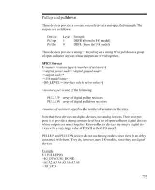 707
Pullup and pulldown
These devices provide a constant output level at a user-specified strength. The
outputs are as follows:
	 Device	 Level	 Strength
	 Pullup	 1	 DRVH (from the I/O model)
	 Pulldn	 0	 DRVL (from the I/O model)
These devices provide a strong '1' to pull up or a strong '0' to pull down a group
of open-collector devices whose outputs are wired together.
SPICE format
Uname resistor type(number of resistors)
+digital power node digital ground node
+output node*
+I/O model name
+[IO_LEVEL=interface subckt select value]
resistor type is one of the following:
	 PULLUP	 array of digital pullup resistors
	 PULLDN	 array of digital pulldown resistors
number of resistors specifies the number of resistors in the array.
Note that these devices are digital devices, not analog devices. Their sole pur-
pose is to provide a strong constant level to a set of open-collector digital devices
whose outputs are wired together. Open-collector devices are simply digital de-
vices with a very large value of DRVH in their I/O model.
PULLUP and PULLDN devices do not use timing models since there is no delay
associated with them. They do, however, need I/O models, since they are digital
devices.
Example
U1 PULLUP(8)
+$G_DPWR $G_DGND
+A1 A2 A3 A4 A5 A6 A7 A8
+ IO_STD
 