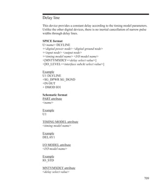 709
Delay line
This device provides a constant delay according to the timing model parameters.
Unlike the other digital devices, there is no inertial cancellation of narrow pulse
widths through delay lines.
SPICE format
Uname DLYLINE
+digital power node digital ground node
+input node output node
+timing model name I/O model name
+[MNTYMXDLY=delay select value]
+[IO_LEVEL=interface subckt select value]
Example
U1 DLYLINE
+$G_DPWR $G_DGND
+IN OUT
+ DMOD IO1
Schematic format
PART attribute
name
Example
U1
TIMING MODEL attribute
timing model name
Example
DELAY1
I/O MODEL attribute
I/O model name
Example
IO_STD
MNTYMXDLY attribute
delay select value
 