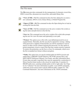 71
The File menu
The File menu provides commands for the management of schematic circuit files,
SPICE circuit files, document text circuit files, and model library files.
• New: (CTRL + N) This command invokes the New dialog box to create a
new schematic, SPICE or text, binary library, or Model Program file.
• Open: (CTRL + O) This command invokes the Open dialog box to load an
existing file from the disk.
• Save: (CTRL + S) This command saves the active window file to disk us-
ing the name and path shown in the title bar.
• Save As: This command saves the active window file to disk after prompt-
ing the user for a new file name and (optionally) a new path.
• Protect: This option saves a file with a user-defined password in an en-
crypted format. Thereafter, the file can only be opened for viewing / editing
if the password is supplied. Protected files can still be simulated or used as
macros in other circuits without requiring the password. Use this option to
protect proprietary circuit or macro files that may contain sensitive material.
To remove the protection, use the Save or Save As commands, which saves
the file in standard text format without encryption.
• Paths: This option lets you specify default paths for DATA (circuits and
output files), LIBRARY (model libraries), PICTURE (picture files), and
DOCUMENT (Reference Manual, User Guide, and other information files).
If more than one path is specified, they must be separated by a semicolon (;).
Micro-Cap first looks locally in the circuit for model data. It searches LI-
BRARY paths next, scanning multiple paths in left to right order. See Chap-
ter 24, Libraries for more information on paths. Local .PATH commands,
within the circuit can be used to specify different paths. Chapter 26, The
Command Statements, has more information on the .PATH commands.
 