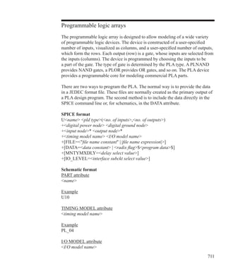 711
Programmable logic arrays
The programmable logic array is designed to allow modeling of a wide variety
of programmable logic devices. The device is constructed of a user-specified
number of inputs, visualized as columns, and a user-specified number of outputs,
which form the rows. Each output (row) is a gate, whose inputs are selected from
the inputs (columns). The device is programmed by choosing the inputs to be
a part of the gate. The type of gate is determined by the PLA type. A PLNAND
provides NAND gates, a PLOR provides OR gates, and so on. The PLA device
provides a programmable core for modeling commercial PLA parts.
There are two ways to program the PLA. The normal way is to provide the data
in a JEDEC format file. These files are normally created as the primary output of
a PLA design program. The second method is to include the data directly in the
SPICE command line or, for schematics, in the DATA attribute.
SPICE format
Uname pld type(no. of inputs,no. of outputs)
+digital power node digital ground node
+input node* output node*
+timing model name I/O model name
+[FILE=file name constant | |file name expression|]
+[DATA=data constant | radix flag$program data$]
+[MNTYMXDLY=delay select value]
+[IO_LEVEL=interface subckt select value]
Schematic format
PART attribute
name
Example
U10
TIMING MODEL attribute
timing model name
Example
PL_04
I/O MODEL attribute
I/O model name
 