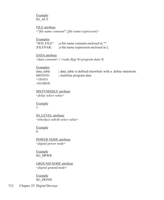 712 Chapter 23: Digital Devices
Example
IO_ACT
FILE attribute
file name constant | |file name expression|
Examples
JED_FILE	 ;a file name constant enclosed in .
|FILEVAR|	 ;a file name expression enclosed in ||.
DATA attribute
data constant | radix flag$program data$
Examples
data_table	 ; data_table is defined elsewhere with a .define statement.
b$010101	 ; multiline program data
+101011
+011001$
MNTYMXDLY attribute
delay select value
Example
1
IO_LEVEL attribute
interface subckt select value
Example
0
POWER NODE attribute
digital power node
Example
$G_DPWR
GROUND NODE attribute
digital ground node
Example
$G_DGND
 