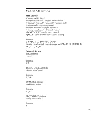 717
Multi-bit A/D converter
SPICE format
Uname ADC(bits)
+digital power node digital ground node
+in node ref node gnd node convert node
+status node over-range node
+output msb node output lsb node
+timing model name I/O model name
+[MNTYMXDLY=delay select value]
+[IO_LEVEL=interface subckt select value]
Example
U10 ADC(8) $G_DPWR $G_DGND
+analog_in reference 0 convert status over B7 B6 B5 B4 B3 B2 B1 B0
+IO_STD_OC_ST
Schematic format
PART attribute
name
Example
U10
TIMING MODEL attribute
timing model name
Example
AF_04
I/O MODEL attribute
I/O model name
Example
IO_AC
MNTYMXDLY attribute
delay select value
Example
1
 