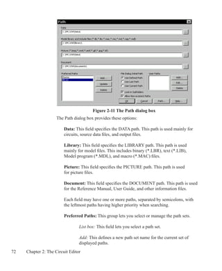 72 Chapter 2: The Circuit Editor
	 The Path dialog box provides these options:
	
	 	 Data: This field specifies the DATA path. This path is used mainly for
		 circuits, source data files, and output files.
	 	 Library: This field specifies the LIBRARY path. This path is used
		 mainly for model files. This includes binary (*.LBR), text (*.LIB),
		 Model program (*.MDL), and macro (*.MAC) files.
	 	 Picture: This field specifies the PICTURE path. This path is used
		 for picture files.
	 	 Document: This field specifies the DOCUMENT path. This path is used
		 for the Reference Manual, User Guide, and other information files.
		 Each field may have one or more paths, separated by semicolons, with
		 the leftmost paths having higher priority when searching.
	 	 Preferred Paths: This group lets you select or manage the path sets.
			 List box: This field lets you select a path set.
			 Add: This defines a new path set name for the current set of
			 displayed paths.
Figure 2-11 The Path dialog box
 