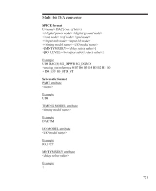 721
Multi-bit D/A converter
SPICE format
Uname DAC(no. of bits)
+digital power node digital ground node
+out node ref node gnd node
+input msb node input lsb node
+timing model name I/O model name
+[MNTYMXDLY=delay select value]
+[IO_LEVEL=interface subckt select value]
Example
U10 DAC(8) $G_DPWR $G_DGND
+analog_out reference 0 B7 B6 B5 B4 B3 B2 B1 B0
+ D0_EFF IO_STD_ST
Schematic format
PART attribute
name
Example
U10
TIMING MODEL attribute
timing model name
Example
DACTM
I/O MODEL attribute
I/O model name
Example
IO_HCT
MNTYMXDLY attribute
delay select value
Example
1
 