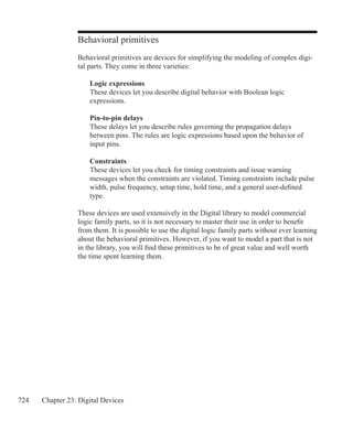 724 Chapter 23: Digital Devices
Behavioral primitives
Behavioral primitives are devices for simplifying the modeling of complex digi-
tal parts. They come in three varieties:
	 Logic expressions
	 These devices let you describe digital behavior with Boolean logic
	 expressions.
	 Pin-to-pin delays
	 These delays let you describe rules governing the propagation delays
	 between pins. The rules are logic expressions based upon the behavior of
	 input pins.
	 Constraints
	 These devices let you check for timing constraints and issue warning
	 messages when the constraints are violated. Timing constraints include pulse
	 width, pulse frequency, setup time, hold time, and a general user-defined
	 type.
These devices are used extensively in the Digital library to model commercial
logic family parts, so it is not necessary to master their use in order to benefit
from them. It is possible to use the digital logic family parts without ever learning
about the behavioral primitives. However, if you want to model a part that is not
in the library, you will find these primitives to be of great value and well worth
the time spent learning them.
 