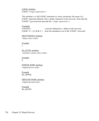 726 Chapter 23: Digital Devices
LOGIC attribute
LOGIC:{logic expression}
This attribute is a full LOGIC statement or, more commonly, the name of a
LOGIC statement defined with a .define statement in the text area. Note that the
'LOGIC:' keyword must precede the {logic expression}.
Examples
LOFEXP1		 ; must be defined by a .define in the text area
LOGIC: C= {A | B  C } ; note the mandatory use of the 'LOGIC:' keyword
MNTYMXDLY attribute
delay select value
Example
1
IO_LEVEL attribute
interface subckt select value
Example
0
POWER NODE attribute
digital power node
Example
$G_DPWR
GROUND NODE attribute
digital ground node
Example
$G_DGND
 