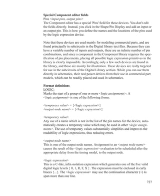 727
Special Component editor fields
Pins input pins, output pins
The Component editor has a special 'Pins' field for these devices. You don't edit
the fields directly. Instead, you click in the Shape/Pin Display and add an input or
an output pin. This is how you define the names and the locations of the pins used
by the logic expression device.
Note that these devices are used mainly for modeling commercial parts, and are
found principally in subcircuits in the Digital library text files. Because they can
have a variable number of inputs and outputs, there are an infinite number of pin
combinations, and since a component in the Component library requires the spec-
ification of pin placements, placing all possible logic expression primitives in the
library is clearly impossible. Accordingly, only a few such devices are found in
the library, and these are mainly for illustration. These devices are really targeted
for use in the subcircuits of the Digital Library section. While you can use them
directly in schematics, their real power derives from their use in commercial part
models, which can be readily placed and used in schematics.
Format definitions
LOGIC:
Marks the start of a group of one or more logic assignments. A
logic assignment is one of the following forms:
temporary value = {logic expression}
output node name = {logic expression}
temporary value
Any use of a name which is not in the list of the pin names for the device, auto-
matically creates a temporary value which may be used in other logic assign-
ments. The use of temporary values substantially simplifies and improves the
readability of logic expressions, thus reducing errors.
output node name
This is one of the output node names. Assignment to an output node name
causes the result of the logic expression evaluation to be scheduled after the
appropriate delay from the timing model, to the output node.
logic expression
This is a C-like, infix-notation expression which generates one of the five valid
digital logic levels { 0, 1, R, F, X }. The expression must be enclosed in curly
braces {...}. The logic expression may use the continuation character (+) to
span more than one line.
 