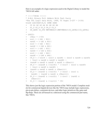 729
Here is an example of a logic expression used in the Digital Library to model the
7483A full adder.
* -----7483A ------
* 4-Bit Binary Full Adders With Fast Carry
*The TTL Logic Data Book, 1988, TI Pages 2-257 - 2-261
U1LOG LOGICEXP(9,5) DPWR DGND
+ C0 A1 A2 A3 A4 B1 B2 B3 B4
+ S1_O S2_O S3_O S4_O C4_O
+ D0_GATE IO_STD MNTYMXDLY={MNTYMXDLY}IO_LEVEL={IO_LEVEL}
+
+ LOGIC:
+ c0bar = {~C0}
+ nor1 = {~(A1 | B1)}
+ nand1 = {~(A1  B1)}
+ nor2 = {~(A2 | B2)}
+ nand2 = {~(A2  B2)}
+ nor3 = {~(A3 | B3)}
+ nand3 = {~(A3  B3)}
+ nor4 = {~(A4 | B4)}
+ nand4 = {~(A4  B4)}
+ C4_O = {~(nor4 | (nor3  nand4) | (nor2  nand4  nand3)
+	 | (nor1  nand4  nand3  nand2) |
+ (nand4  nand3  nand2  nand1  c0bar))}
+ S4_O = {(nand4  (~nor4)) ^ (~(nor3 | (nor2  nand3)
+ | (nor1  nand3  nand2) |
+ (nand3  nand2  nand1  c0bar)))}
+ S3_O = {(nand3  (~nor3)) ^ (~(nor2 | (nor1  	
+	 nand2) | (nand2  nand1  c0bar)))}
+ S2_O = {(nand2  (~nor2)) ^ (~(nor1 | (nand1 
+	 c0bar)))}
+ S1_O = {(nand1  (~nor1)) ^ C0}
This shows just the logic expression portion of the 7483A model. Complete mod-
els for commercial digital devices like the 7483A may include logic expressions,
pin-to-pin delays, constraint devices, and other logic primitives like gates and
flip-flops. These are all housed in a subcircuit using the commercial part name,
like 7483A.
 