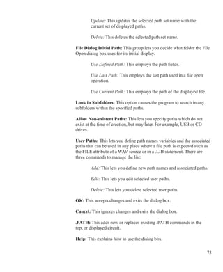 73
			 Update: This updates the selected path set name with the
			 current set of displayed paths.
			 Delete: This deletes the selected path set name.
	 	 File Dialog Initial Path: This group lets you decide what folder the File
		 Open dialog box uses for its initial display.
			 Use Defined Path: This employs the path fields.
			 Use Last Path: This employs the last path used in a file open
			 operation.
			 Use Current Path: This employs the path of the displayed file.
	 	 Look in Subfolders: This option causes the program to search in any
		 subfolders within the specified paths.
	 	 Allow Non-existent Paths: This lets you specify paths which do not
		 exist at the time of creation, but may later. For example, USB or CD
		 drives.
	 	 User Paths: This lets you define path names variables and the associated
		 paths that can be used in any place where a file path is expected such as
		 the FILE attribute of a WAV source or in a .LIB statement. There are
		 three commands to manage the list:
			 Add: This lets you define new path names and associated paths.
			 Edit: This lets you edit selected user paths.
			 Delete: This lets you delete selected user paths.
	 	 OK: This accepts changes and exits the dialog box.
	 	 Cancel: This ignores changes and exits the dialog box.
	 	 .PATH: This adds new or replaces existing .PATH commands in the
		 top, or displayed circuit.
	 	 Help: This explains how to use the dialog box.
 