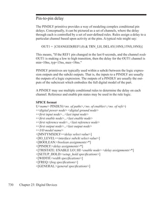 730 Chapter 23: Digital Devices
Pin-to-pin delay
The PINDLY primitive provides a way of modeling complex conditional pin
delays. Conceptually, it can be pictured as a set of channels, where the delay
through each is controlled by a set of user-defined rules. Rules assign a delay to a
particular channel based upon activity at the pins. A typical rule might say:
	 OUT1 = {CHANGED(REF1,0)  TRN_LH, DELAY(10NS,15NS,18NS)}
This means, If the REF1 pin changed in the last 0 seconds, and the channel node
OUT1 is making a low to high transition, then the delay for the OUT1 channel is
min=10ns, typ=15ns, max=18ns.
PINDLY primitives are typically used within a subckt between the logic expres-
sion outputs and the subckt outputs. That is, the inputs to a PINDLY are usually
the outputs of a logic expression. The outputs of a PINDLY are usually the out-
puts of the subcircuit which embodies the full digital model of the part.
A PINDLY may use multiple conditional rules to determine the delay on each
channel. Reference and enable pin states may be used in the rule logic.
SPICE format
Uname PINDLY(no. of paths,no. of enables,no. of refs)
+digital power node digital ground node
+first input node...last input node
+first enable node...last enable node
+first reference node...last reference node
+first output node...last output node
+I/O model name
+[MNTYMXDLY=delay select value]
+[IO_LEVEL=interface subckt select value]
+[BOOLEAN:boolean assignments*]
+[PINDLY:delay assignments*]
+[TRISTATE: ENABLE LO | HI enable node delay assignments*]
+[SETUP_HOLD:setup_hold specifications]
+[WIDTH:width specifications]
+[FREQ:freq specifications]
+[GENERAL:general specifications]
 