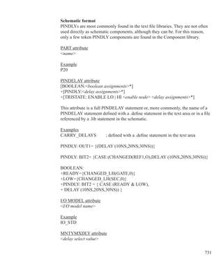 731
Schematic format
PINDLYs are most commonly found in the text file libraries. They are not often
used directly as schematic components, although they can be. For this reason,
only a few token PINDLY components are found in the Component library.
PART attribute
name
Example
P20
PINDELAY attribute
[BOOLEAN:boolean assignments*]
+[PINDLY:delay assignments*]
+[TRISTATE: ENABLE LO | HI enable node delay assignments*]
This attribute is a full PINDELAY statement or, more commonly, the name of a
PINDELAY statement defined with a .define statement in the text area or in a file
referenced by a .lib statement in the schematic.
Examples
CARRY_DELAYS	 ; defined with a .define statement in the text area
PINDLY: OUT1= {(DELAY (10NS,20NS,30NS))}
PINDLY: BIT2= {CASE (CHANGED(REF1,O),DELAY (10NS,20NS,30NS))}
BOOLEAN:
+READY={CHANGED_LH(GATE,0)}
+LOW={CHANGED_LH(SEC,0)}
+PINDLY: BIT2 = { CASE (READY  LOW),
+ DELAY (10NS,20NS,30NS)) }
I/O MODEL attribute
I/O model name
Example
IO_STD
MNTYMXDLY attribute
delay select value
 
