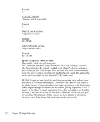 732 Chapter 23: Digital Devices
Example
1
IO_LEVEL attribute
interface subckt select value
Example
0
POWER NODE attribute
digital power node
Example
$G_DPWR
GROUND NODE attribute
digital ground node
Example
$G_DGND
Special Component editor pin fields
Pins paths, enable pins, reference pins
The Component editor has a special Pins field for PINDLY devices. You don't
edit these fields directly. Instead, you click in the Shape/Pin Display and add a
path, enable pin, or a reference pin. Paths have two pins, with an arrow between
them. The arrow is drawn from the path input to the path output. This defines the
names and locations of the pins that the PINDLY device uses.
PINDLY devices are used mainly for modeling commercial parts, and are found
principally in subcircuits in the Digital Library text files. Because they can have
an infinite number of pin combinations, and since a component in the Component
library requires the specification of pin placements, placing all possible PINDLY
devices in the library is clearly impossible. Only a few such devices are found in
the library, and these are mainly for illustration. These devices are really targeted
for use in text file subcircuits. While you can use them directly in schematics,
their real power derives from their use in commercial part models.
 