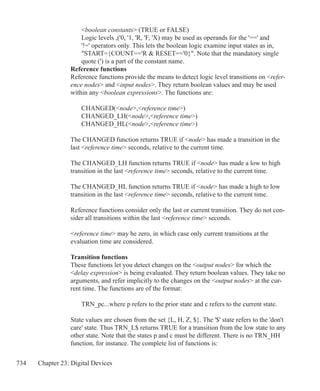 734 Chapter 23: Digital Devices
	 boolean constants (TRUE or FALSE)
	 Logic levels ,('0, '1, 'R, 'F, 'X) may be used as operands for the '==' and 		
	 '!=' operators only. This lets the boolean logic examine input states as in,
	 START={COUNT=='R  RESET=='0}. Note that the mandatory single
	 quote (') is a part of the constant name.
Reference functions
Reference functions provide the means to detect logic level transitions on refer-
ence nodes and input nodes. They return boolean values and may be used
within any boolean expressions. The functions are:
	 CHANGED(node,reference time)
	 CHANGED_LH(node,reference time)
	 CHANGED_HL(node,reference time)
	
The CHANGED function returns TRUE if node has made a transition in the
last reference time seconds, relative to the current time.
The CHANGED_LH function returns TRUE if node has made a low to high
transition in the last reference time seconds, relative to the current time.
The CHANGED_HL function returns TRUE if node has made a high to low
transition in the last reference time seconds, relative to the current time.
Reference functions consider only the last or current transition. They do not con-
sider all transitions within the last reference time seconds.
reference time may be zero, in which case only current transitions at the
evaluation time are considered.
Transition functions
These functions let you detect changes on the output nodes for which the
delay expression is being evaluated. They return boolean values. They take no
arguments, and refer implicitly to the changes on the output nodes at the cur-
rent time. The functions are of the format:
	 TRN_pc...where p refers to the prior state and c refers to the current state.
State values are chosen from the set {L, H, Z, $}. The '$' state refers to the 'don't
care' state. Thus TRN_L$ returns TRUE for a transition from the low state to any
other state. Note that the states p and c must be different. There is no TRN_HH
function, for instance. The complete list of functions is:
 