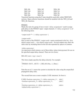 735
	 TRN_HL		 TRN_HZ		 TRN_H$
	 TRN_LH		 TRN_LZ		 TRN_L$
	 TRN_ZL		 TRN_ZH		 TRN_Z$
	 TRN_$H		 TRN_$L		 TRN_$Z
Transition functions using the Z state should be used only within TRISTATE
sections. Open collector transitions should be modeled with the TRN_LH and
TRN_HL functions.
PINDLY:
Marks the start of a group of one or more delay assignments used to assign
path delays to the PINDLY input / output channels. A delay assignment is of
the following form:
output node* = { delay expression }
output node
One or more of the PINDLY output node names mentioned in the list, first
digital output node...last digital output node. Several outputs may share the
same rules by including them on the left side separated by spaces or commas.
delay expression
An expression which returns a set of three delay values (min,typ,max) for use on
the specified output delay channel. There are two forms:
DELAY(min,typ,max)
This form simply specifies the delays directly. For example:
...
+PINDLY: OUT1 , OUT2 = { DELAY(10ns, -1, 20ns) }
...
Note the use of -1 causes the system to calculate the value using the unspecified
propagation delay rules.
The second form uses a more complex CASE statement. Its form is:
CASE(boolean expression_1,delay expression_1,	 ;rule 1
boolean expression_2,delay expression_2,		 ;rule 2
...
boolean expression_n,delay expression_n,		 ;rule n
default delay expression )
 
