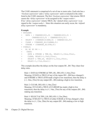 736 Chapter 23: Digital Devices
The CASE statement is comprised of a set of one or more rules. Each rule has a
boolean expression and a delay expression and is evaluated in the order
listed in the CASE statement. The first boolean expression that returns TRUE
causes the delay expression to be assigned to the output nodes.
If no delay expression returns TRUE, the default delay expression is as-
signed to the output nodes. Since this situation can easily occur, the default
delay expression is mandatory.
	
Example
+ BOOLEAN:
+ DATA = { CHANGED(DI1,0) | CHANGED(DI2,0) | 	
+		 CHANGED(DI3,0) | CHANGED(DI4,0)}
+ SELECT = {CHANGED(S1BAR,0) | CHANGED(S2,0)}
+ CLEAR = {CHANGED_HL(CLRBAR,0)}
+ STROBE = {CHANGED_HL(STB,0)}
+ PINDLY:
+ B1 B2 B3 B4 = {
+ CASE(
+ DATA  STROBE  TRN_HL, DELAY(-1,16ns,25ns),
+ CLEAR, DELAY(-1,14ns,22ns),
+ SELECT  TRN_LH, DELAY(-1,12ns,20ns),
+ DELAY(-1,17ns,26ns))}
This example describes the delays on the four outputs B1...B4. They share four
delay rules.
	 Rule 1: DATA  STROBE  TRN_HL, DELAY(-1,16ns,25ns)
	 Meaning: If DATA is TRUE (if any of the inputs DI1...DI4 have changed )
	 and STROBE is TRUE (STB made a high to low transition), then the delay is
	 (-1, 16ns, 25ns) for any output (B1...B4) making a high to low transition.
	 Rule 2: CLEAR, DELAY(-1,14ns,22ns)
	 Meaning: If CLEAR is TRUE (if CLRBAR has made a high to low
	 transition), then the delay is (-1, 14ns, 25ns) for any of the outputs (B1...B4)
	 making any transition.
	 Rule 3: SELECT  TRN_LH, DELAY(-1,12ns,20ns)
	 Meaning: If SELECT is TRUE (if either S1BAR or S2 has changed ), then
	 the delay is (-1, 12ns, 20ns) for any output (B1...B4) making a low to high
	 transition.
 