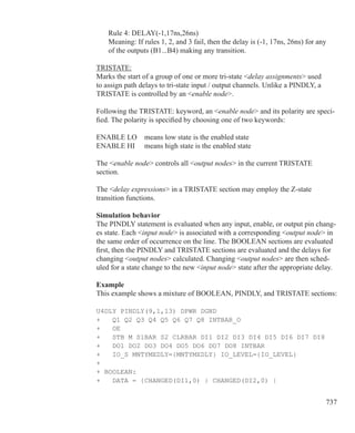 737
	 Rule 4: DELAY(-1,17ns,26ns)
	 Meaning: If rules 1, 2, and 3 fail, then the delay is (-1, 17ns, 26ns) for any
	 of the outputs (B1...B4) making any transition.
TRISTATE:
Marks the start of a group of one or more tri-state delay assignments used
to assign path delays to tri-state input / output channels. Unlike a PINDLY, a
TRISTATE is controlled by an enable node.
Following the TRISTATE: keyword, an enable node and its polarity are speci-
fied. The polarity is specified by choosing one of two keywords:
ENABLE LO	 means low state is the enabled state
ENABLE HI	 means high state is the enabled state
The enable node controls all output nodes in the current TRISTATE
section.
The delay expressions in a TRISTATE section may employ the Z-state
transition functions.
Simulation behavior
The PINDLY statement is evaluated when any input, enable, or output pin chang-
es state. Each input node is associated with a corresponding output node in
the same order of occurrence on the line. The BOOLEAN sections are evaluated
first, then the PINDLY and TRISTATE sections are evaluated and the delays for
changing output nodes calculated. Changing output nodes are then sched-
uled for a state change to the new input node state after the appropriate delay.
Example
This example shows a mixture of BOOLEAN, PINDLY, and TRISTATE sections:
U4DLY PINDLY(9,1,13) DPWR DGND
+ Q1 Q2 Q3 Q4 Q5 Q6 Q7 Q8 INTBAR_O
+ OE
+ STB M S1BAR S2 CLRBAR DI1 DI2 DI3 DI4 DI5 DI6 DI7 DI8
+ DO1 DO2 DO3 DO4 DO5 DO6 DO7 DO8 INTBAR
+ IO_S MNTYMXDLY={MNTYMXDLY} IO_LEVEL={IO_LEVEL}
+
+ BOOLEAN:
+ DATA = {CHANGED(DI1,0) | CHANGED(DI2,0) | 	
 
