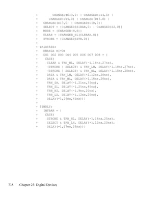 738 Chapter 23: Digital Devices
+		 CHANGED(DI3,0) | CHANGED(DI4,0) |
+ CHANGED(DI5,0) | CHANGED(DI6,0) |
+	 CHANGED(DI7,0) | CHANGED(DI8,0)}
+ SELECT = {CHANGED(S1BAR,0) | CHANGED(S2,0)}
+ MODE = {CHANGED(M,0)}
+ CLEAR = {CHANGED_HL(CLRBAR,0)}
+ STROBE = {CHANGED(STB,0)}
+
+ TRISTATE:
+ ENABLE HI=OE
+ DO1 DO2 DO3 DO4 DO5 DO6 DO7 DO8 = {
+ CASE(
+ CLEAR  TRN_HL, DELAY(-1,18ns,27ns),
+ (STROBE | SELECT)  TRN_LH, DELAY(-1,18ns,27ns),
+ (STROBE | SELECT)  TRN_HL, DELAY(-1,15ns,25ns),
+ DATA  TRN_LH, DELAY(-1,12ns,20ns),
+ DATA  TRN_HL, DELAY(-1,10ns,20ns),
+ TRN_ZH, DELAY(-1,21ns,35ns),
+ TRN_ZL, DELAY(-1,25ns,40ns),
+ TRN_HZ, DELAY(-1,9ns,20ns),
+ TRN_LZ, DELAY(-1,12ns,20ns),
+ DELAY(-1,26ns,41ns))}
+
+ PINDLY:
+ INTBAR = {
+ CASE(
+ STROBE  TRN_HL, DELAY(-1,16ns,25ns),
+ SELECT  TRN_LH, DELAY(-1,12ns,20ns),
+ DELAY(-1,17ns,26ns))}
 
