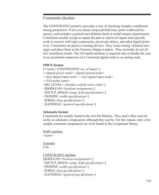 739
Constraint checker
The CONSTRAINT primitive provides a way of checking complex conditional
timing parameters. It lets you check setup and hold time, pulse width and fre-
quency, and includes a general user-defined check to model unique requirements.
Constraints usually accept as inputs the part or subcircuit inputs and typically
work in concert with logic expressions, pin-to-pin delays, and other digital primi-
tives. Constraints are passive warning devices. They create timing violation mes-
sages and place them in the Numeric Output window. They normally do not af-
fect simulation results. The I/O model attribute is required only to handle the case
of an accidental connection of a Constraint digital node to an analog node.
SPICE format
Uname CONSTRAINT(no. of inputs)
+digital power node digital ground node
+first digital input node...last digital input node
+I/O model name
+[IO_LEVEL=interface subckt select value]
+[BOOLEAN:boolean assignments]
+[SETUP_HOLD:setup_hold specifications]
+[WIDTH:width specifications]
+[FREQ:freq specifications]
+[GENERAL:general specifications]
Schematic format
Constraints are usually found in the text file libraries. They aren't often used di-
rectly as schematic components, although they can be. For this reason, only a few
sample constraint components are to be found in the Component library.
PART attribute
name
Example
C20
CONSTRAINT attribute
[BOOLEAN:boolean assignments]
+[SETUP_HOLD:setup_hold specifications]
+[WIDTH:width specifications]
+[FREQ:freq specifications]
+[GENERAL:general specifications]
 