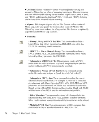 74 Chapter 2: The Circuit Editor
	 • Cleanup: This lets you remove clutter by deleting many working files
	 created by Micro-Cap but often of secondary importance. The most common
	 files that need frequent deleting are the numeric output files (*.TNO, *.ANO,
	 and *.DNO) and the probe data files (*.TSA, *.ASA, and *.DSA). Deleting 		
	 can be done either automatically or manually.
	 • Migrate: This lets you migrate selected files from an earlier version of
	 Micro-Cap. After you specify the location of an older MCAP.DAT file,
	 Micro-Cap reads it and makes a list of appropriate files that can be optionally
	 copied to suitable Micro-Cap locations.
	 • Translate:
		 • Binary Library to SPICE Text File: This command translates a
		 binary Micro-Cap library parameter file, FILE.LBR, into a text file,
		 FILE.LIB, containing model statements.
		 • SPICE Text File to Binary Library: This command translates a
		 SPICE text file, FILE.LIB, containing model statements, into a binary
		 Micro-Cap library parameter file, FILE.LBR.
	
	 	 • Schematic to SPICE Text File: This command creates a SPICE
		 netlist from the active schematic. Any or all analyses may be specified
		 and several types of SPICE formats may be specified.
	 	 • Schematic to Printed Circuit Board: These commands create
		 netlist files to be used as input to Protel, Accel, OrCad, or PADS.
	 	 • Schematic to Old Version: These commands translate the current
		 schematic file to older formats. For example, if you want to simulate a
		 circuit created with Micro-Cap using MC5, MC6, MC7, MC8, or MC9,
		 you would use this command. MC10 can read any of the older formats,
		 though saving a file in MC5 format, and then reading it back with MC10
		 will lose some of the MC10 specific options in the original file.
		 • Bill of Materials: This command creates a bill of materials for the
		 schematic listing part name, type, value, quantity, and other attributes.
		 It lets you format and arrange the order of the items that are to be printed.
		 • Model to SPICE File: This option converts MODEL program data
		 files into SPICE style model statements in a SPICE text file.
 