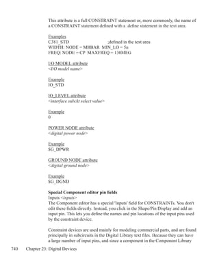 740 Chapter 23: Digital Devices
This attribute is a full CONSTRAINT statement or, more commonly, the name of
a CONSTRAINT statement defined with a .define statement in the text area.
Examples
C381_STD			 ;defined in the text area
WIDTH: NODE = MRBAR MIN_LO = 5n
FREQ: NODE = CP MAXFREQ = 130MEG
I/O MODEL attribute
I/O model name
Example
IO_STD
IO_LEVEL attribute
interface subckt select value
Example
0
POWER NODE attribute
digital power node
Example
$G_DPWR
GROUND NODE attribute
digital ground node
Example
$G_DGND
Special Component editor pin fields
Inputs inputs
The Component editor has a special 'Inputs' field for CONSTRAINTs. You don't
edit these fields directly. Instead, you click in the Shape/Pin Display and add an
input pin. This lets you define the names and pin locations of the input pins used
by the constraint device.
Constraint devices are used mainly for modeling commercial parts, and are found
principally in subcircuits in the Digital Library text files. Because they can have
a large number of input pins, and since a component in the Component Library
 
