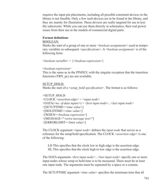 741
requires the input pin placements, including all possible constraint devices in the
library is not feasible. Only a few such devices are to be found in the library, and
they are mainly for illustration. These devices are really targeted for use in text
file subcircuits. While you can use them directly in schematics, their real power
issues from their use in the models of commercial digital parts.
Format definitions
BOOLEAN:
Marks the start of a group of one or more boolean assignments used as tempo-
rary variables in subsequent specifications. A boolean assignment is of the
following form:
boolean variable = {boolean expression}
boolean expression
This is the same as in the PINDLY, with the singular exception that the transition
functions (TRN_pc) are not available.
SETUP_HOLD:
Marks the start of a setup_hold specification. The format is as follows:
+SETUP_HOLD:
+CLOCK assertion edge = input node
+DATA(no. of data inputs) = first input node...last input node
+[SETUPTIME=time value]
+[HOLDTIME=time value]
+[WHEN=boolean expression]
+[MESSAGE=extra message text]
+[ERRORLIMIT=limit value]
The CLOCK argument input node defines the input node that serves as a
reference for the setup/hold specification. The CLOCK assertion edge is one
of the following:
	 LH This specifies that the clock low to high edge is the assertion edge.
	 HL This specifies that the clock high to low edge is the assertion edge.
The DATA arguments first input node...last input node specify one or more
input nodes whose setup or hold time is to be measured. There must be at least
one input node. The arguments must be separated by a space or a comma.
The SETUPTIME argument time value specifies the minimum time that all
 