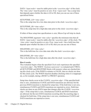 742 Chapter 23: Digital Devices
DATA input nodes must be stable prior to the assertion edge of the clock.
The time value must be positive or zero. If an input node has a setup time
that depends upon whether the data is LO or HI, then you can use one of these
specialized forms:
SETUPTIME_LO=time value
This is the setup time for a low data state prior to the clock assertion edge.
SETUPTIME_HI=time value
This is the setup time for a high data state prior to the clock assertion edge.
If either of these setup time specifications is zero, Micro-Cap will skip its check.
The HOLDTIME argument time value specifies the minimum time that all
DATA input nodes must be stable after the assertion edge of the clock. The
time value must be positive or zero. If an input node has a hold time that
depends upon whether the data is LO or HI, then you can use one of these:
HOLDTIME_LO=time value
This is the hold time for a low data state after the clock assertion edge.
HOLDTIME_HI=time value
This is the hold time for a high data state after the clock assertion edge.
How it works
The evaluation begins when the specified Clock node experiences the specified
assertion edge. The WHEN boolean expression is evaluated and if TRUE,
all SETUPTIME and HOLDTIME blocks with nonzero values are checked dur-
ing this clock cycle. If the WHEN evaluates to FALSE, then no checks are done
for this clock cycle. The WHEN function disables checking when it is inappropri-
ate, as for example, during a RESET or PRESET operation.
	
Setup time checks occur at the CLOCK assertion edge. If the specified hold
time is zero, simultaneous CLOCK and DATA transitions are allowed, but the
previous DATA transition is checked for setup time. If the hold time is not zero,
simultaneous CLOCK and DATA transitions are reported as errors. Hold time
checks are done on any DATA input that changes after the CLOCK assertion
edge. If the setup time is zero, simultaneous CLOCK and DATA transitions
are allowed, but the next DATA transition occurring after the asserting edge is
checked for hold time. If the setup time is not zero, simultaneous CLOCK and
DATA transitions are reported as errors.
 
