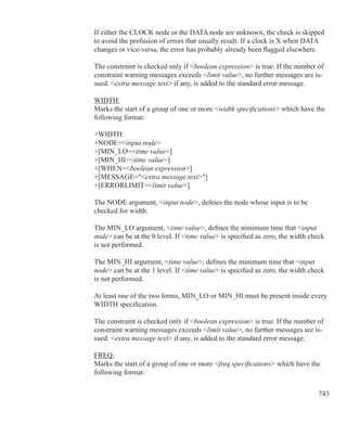 743
If either the CLOCK node or the DATA node are unknown, the check is skipped
to avoid the profusion of errors that usually result. If a clock is X when DATA
changes or vice-versa, the error has probably already been flagged elsewhere.
The constraint is checked only if boolean expression is true. If the number of
constraint warning messages exceeds limit value, no further messages are is-
sued. extra message text if any, is added to the standard error message.
WIDTH:
Marks the start of a group of one or more width specifications which have the
following format:
+WIDTH:
+NODE=input node
+[MIN_LO=time value]
+[MIN_HI=time value]
+[WHEN=boolean expression]
+[MESSAGE=extra message text]
+[ERRORLIMIT=limit value]
The NODE argument, input node, defines the node whose input is to be
checked for width.
The MIN_LO argument, time value, defines the minimum time that input
node can be at the 0 level. If time value is specified as zero, the width check
is not performed.
The MIN_HI argument, time value, defines the minimum time that input
node can be at the 1 level. If time value is specified as zero, the width check
is not performed.
At least one of the two forms, MIN_LO or MIN_HI must be present inside every
WIDTH specification.
The constraint is checked only if boolean expression is true. If the number of
constraint warning messages exceeds limit value, no further messages are is-
sued. extra message text if any, is added to the standard error message.
FREQ:
Marks the start of a group of one or more freq specifications which have the
following format:
 