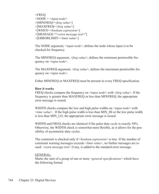 744 Chapter 23: Digital Devices
+FREQ:
+NODE = input node
+[MINFREQ=freq value]
+[MAXFREQ=freq value]
+[WHEN=boolean expression]
+[MESSAGE=extra message text]
+[ERRORLIMIT=limit value]
The NODE argument, input node, defines the node whose input is to be
checked for frequency.
The MINFREQ argument, freq value, defines the minimum permissible fre-
quency on input node.
The MAXFREQ argument, freq value, defines the maximum permissible fre-
quency on input node.
Either MINFREQ or MAXFREQ must be present in every FREQ specification.
How it works
FREQ checks compare the frequency on input node with freq value. If the
frequency is greater than MAXFREQ or less than MINFREQ, the appropriate
error message is issued.
WIDTH checks compare the low and high pulse widths on input node with
time value. If the high pulse width is less than MIN_HI or the low pulse width
is less than MIN_LO, the appropriate error message is issued.
WIDTH and FREQ checks are identical if the pulse duty cycle is exactly 50%.
Otherwise, the WIDTH check is somewhat more flexible, as it allows for the pos-
sibility of asymmetric duty cycles.
The constraint is checked only if boolean expression is true. If the number of
constraint warning messages exceeds limit value, no further messages are is-
sued. extra message text if any, is added to the standard error message.
GENERAL:
Marks the start of a group of one or more general specifications which have
the following format:
 