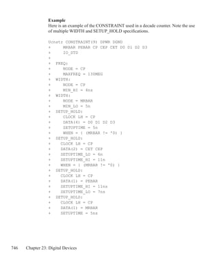 746 Chapter 23: Digital Devices
Example
Here is an example of the CONSTRAINT used in a decade counter. Note the use
of multiple WIDTH and SETUP_HOLD specifications.
Ucnstr CONSTRAINT(9) DPWR DGND
+ MRBAR PEBAR CP CEP CET D0 D1 D2 D3
+ IO_STD
+
+	 FREQ:
+ 	 NODE = CP
+		 MAXFREQ = 130MEG
+	 WIDTH:
+		 NODE = CP
+		 MIN_HI = 4ns
+	 WIDTH:
+ 		 NODE = MRBAR
+		 MIN_LO = 5n
+	 SETUP_HOLD:
+		 CLOCK LH = CP
+		 DATA(4) = D0 D1 D2 D3
+		 SETUPTIME = 5n
+ 	 WHEN = { (MRBAR != '0) }
+	 SETUP_HOLD:
+	 CLOCK LH = CP
+	 DATA(2) = CET CEP
+	 SETUPTIME_LO = 6n
+	 SETUPTIME_HI = 11n
+	 WHEN = { (MRBAR != '0) }
+	 SETUP_HOLD:
+	 CLOCK LH = CP
+	 DATA(1) = PEBAR
+	 SETUPTIME_HI = 11ns
+	 SETUPTIME_LO = 7ns
+	 SETUP_HOLD:
+	 CLOCK LH = CP
+	 DATA(1) = MRBAR
+	 SETUPTIME = 5ns
 