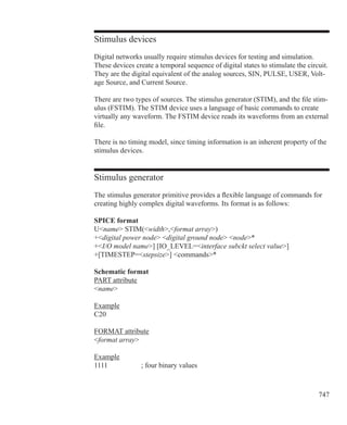 747
Stimulus devices
Digital networks usually require stimulus devices for testing and simulation.
These devices create a temporal sequence of digital states to stimulate the circuit.
They are the digital equivalent of the analog sources, SIN, PULSE, USER, Volt-
age Source, and Current Source.
There are two types of sources. The stimulus generator (STIM), and the file stim-
ulus (FSTIM). The STIM device uses a language of basic commands to create
virtually any waveform. The FSTIM device reads its waveforms from an external
file.
There is no timing model, since timing information is an inherent property of the
stimulus devices.
Stimulus generator
The stimulus generator primitive provides a flexible language of commands for
creating highly complex digital waveforms. Its format is as follows:
SPICE format
Uname STIM(width,format array)
+digital power node digital ground node node*
+I/O model name] [IO_LEVEL=interface subckt select value]
+[TIMESTEP=stepsize] commands*
Schematic format
PART attribute
name
Example
C20
FORMAT attribute
format array
Example
1111		 ; four binary values
 