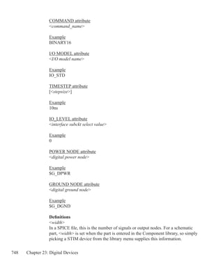 748 Chapter 23: Digital Devices
COMMAND attribute
command_name
Example
BINARY16
I/O MODEL attribute
I/O model name
Example
IO_STD
TIMESTEP attribute
[stepsize]
Example
10ns
IO_LEVEL attribute
interface subckt select value
Example
0
POWER NODE attribute
digital power node
Example
$G_DPWR
GROUND NODE attribute
digital ground node
Example
$G_DGND
Definitions
width
In a SPICE file, this is the number of signals or output nodes. For a schematic
part, width is set when the part is entered in the Component library, so simply
picking a STIM device from the library menu supplies this information.
 