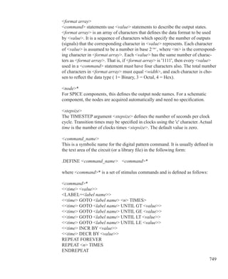 749
format array
command statements use value statements to describe the output states.
format array is an array of characters that defines the data format to be used
by value. It is a sequence of characters which specify the number of outputs
(signals) that the corresponding character in value represents. Each character
of value is assumed to be a number in base 2m
, where m is the correspond-
ing character in format array. Each value has the same number of charac-
ters as format array. That is, if format array is '1111', then every value
used in a command statement must have four characters also. The total number
of characters in format array must equal width, and each character is cho-
sen to reflect the data type ( 1= Binary, 3 = Octal, 4 = Hex).
node*
For SPICE components, this defines the output node names. For a schematic
component, the nodes are acquired automatically and need no specification.
stepsize
The TIMESTEP argument stepsize defines the number of seconds per clock
cycle. Transition times may be specified in clocks using the 'c' character. Actual
time is the number of clocks times stepsize. The default value is zero.
command_name
This is a symbolic name for the digital pattern command. It is usually defined in
the text area of the circuit (or a library file) in the following form:
.DEFINE command_name command*
where command* is a set of stimulus commands and is defined as follows:
command*
time value
LABEL=label name
time GOTO label name n TIMES
time GOTO label name UNTIL GT value
time GOTO label name UNTIL GE value
time GOTO label name UNTIL LT value
time GOTO label name UNTIL LE value
time INCR BY value
time DECR BY value
REPEAT FOREVER
REPEAT n TIMES
ENDREPEAT
 
