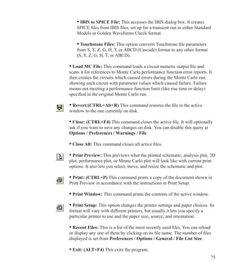 75
		 • IBIS to SPICE File: This accesses the IBIS dialog box. It creates
		 SPICE files from IBIS files, set up for a transient run in either Standard
		 Models or Golden Waveforms Check format.
		 • Touchstone Files: This option converts Touchstone file parameters
		 from S, Y, Z, G, H, T, or ABCD (Cascade) format to any other format
		 (S, Y, Z, G, H, T, or ABCD).
	 • Load MC File: This command loads a circuit numeric output file and
	 scans it for references to Monte Carlo performance function error reports. It
	 then creates the circuits which caused errors during the Monte Carlo run,
	 showing each circuit with parameter values which caused failure. Failure
	 means not meeting a performance function limit (like rise time or delay)
	 specified in the original Monte Carlo run.
	 • Revert:(CTRL+Alt+R) This command restores the file in the active
	 window to the one currently on disk.
	 • Close: (CTRL+F4) This command closes the active file. It will optionally
	 ask if you want to save any changes on disk. You can disable this query at
	 Options / Preferences / Warnings / File.
	 • Close All: This command closes all active files.
	 • Print Preview: This previews what the printed schematic, analysis plot, 3D
	 plot, performance plot, or Monte Carlo plot will look like with current print
	 options. It also lets you select, move, and resize the schematic and plot.
	 • Print: (CTRL+P) This command prints a copy of the document shown in
	 Print Preview in accordance with the instructions in Print Setup.
	 • Print Window: This command prints the contents of the active window.
	 • Print Setup: This option changes the printer settings and paper choices. Its
	 format will vary with different printers, but usually it lets you specify a
	 particular printer to use and the paper size, source, and orientation.
	 • Recent Files: This is a list of the most recently used files. You can reload
	 or display any one of them by clicking on its file name. The number of files
	 displayed is set from Preferences / Options / General / File List Size.
	 • Exit: (ALT+F4) This exits the program.
 