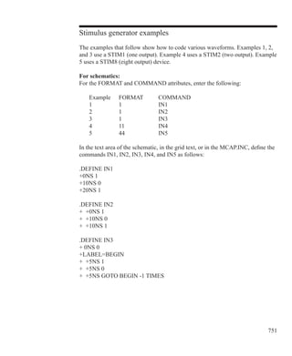 751
Stimulus generator examples
The examples that follow show how to code various waveforms. Examples 1, 2,
and 3 use a STIM1 (one output). Example 4 uses a STIM2 (two output). Example
5 uses a STIM8 (eight output) device.
For schematics:
For the FORMAT and COMMAND attributes, enter the following:
	 Example	 FORMAT	 COMMAND
	 1		 1		 IN1
	 2		 1		 IN2
	 3		 1		 IN3
	 4		 11		 IN4
	 5		 44		 IN5
In the text area of the schematic, in the grid text, or in the MCAP.INC, define the
commands IN1, IN2, IN3, IN4, and IN5 as follows:
.DEFINE IN1
+0NS 1
+10NS 0
+20NS 1
.DEFINE IN2
+ +0NS 1
+ +10NS 0
+ +10NS 1
.DEFINE IN3
+ 0NS 0
+LABEL=BEGIN
+ +5NS 1
+ +5NS 0
+ +5NS GOTO BEGIN -1 TIMES
 
