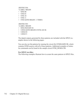 752 Chapter 23: Digital Devices
.DEFINE IN4
+LABEL=BEGIN
+ +0NS 00
+ +5NS 01
+ +5NS 10
+ +5NS 11
+ +5NS GOTO BEGIN -1 TIMES
.DEFINE IN5
+LABEL=BEGIN
+ +0NS INCR BY 01
+ +10NS GOTO BEGIN UNTIL GE 06
+ +10NS F0
+ +10NS F1
The digital outputs generated by these patterns are included with the SPICE ex-
amples shown in the following pages.
You can also see the patterns by running the circuit file STIMSAMP.CIR, which
contains STIM sources with all of these patterns. Additional examples of stimu-
lus commands can be found in the sample circuit STIM_DEMO.CIR.
For SPICE text files:
The following examples illustrate how to create the same patterns in SPICE files.
 