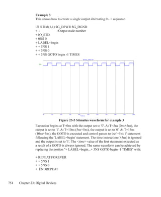 754 Chapter 23: Digital Devices
Figure 23-5 Stimulus waveform for example 3
Example 3
This shows how to create a single output alternating 0 - 1 sequence.
U1 STIM(1,1) $G_DPWR $G_DGND
+ 1			 ;Output node number
+ IO_STD
+ 0NS 0
+ LABEL=begin
+ + 5NS 1
+ + 5NS 0
+ + 5NS GOTO begin -1 TIMES
Execution begins at T=0ns with the output set to '0'. At T=5ns (0ns+5ns), the
output is set to '1'. At T=10ns (5ns+5ns), the output is set to '0'. At T=15ns
(10ns+5ns), the GOTO is executed and control passes to the '+5ns 1' statement
following the 'LABEL=begin' statement. The time instruction (+5ns) is ignored
and the output is set to '1'. The time value of the first statement executed as
a result of a GOTO is always ignored. The same waveform can be achieved by
replacing the portion + LABEL=begin...+ 5NS GOTO begin -1 TIMES with:
+ REPEAT FOREVER
+ + 5NS 1
+ + 5NS 0
+ ENDREPEAT
 
