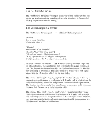 757
The File Stimulus device
The File Stimulus device lets you import digital waveforms from a text file. This
device lets you import digital waveforms from other simulators or from the Mi-
cro-Cap output file (with some editing).
File Stimulus input file format
The File Stimulus device expects to read a file in the following format:
Header
One or more blank lines
Transition tables
Header
This consists of the following:
[TIMESCALE=time scale value]
[first signal name...last signal name]
OCT(signal name bit 3...signal name of lsb)...
HEX(signal name bit 4...signal name of lsb)...
Header contains the optional [TIMESCALE=value] line and a single line
list of signal names. The signal names may be separated by spaces, commas, or
tabs. The line may not be continued with the continuation character '+'. The line
may contain up to 256 signals. The signal names will be associated with signal
values from the Transition tables, in the same order.
The optional OCT(sig3, sig2, sig1) radix function lets you declare seg-
ments of the transition table as octal numbers. It decodes each octal digit from the
table into three binary values and assigns these values to the three signal names.
The function must have exactly three signal names as arguments and it consumes
one octal digit from each row in the transition table.
The optional HEX(sig4, sig3, sig2, sig1) radix function lets you de-
clare segments of the transition table as hex numbers. It decodes each hex digit
into four binary values and assigns the values to the four signal names. The func-
tion must have exactly four signal names as arguments and it consumes one hex
digit from each row in the transition table.
 