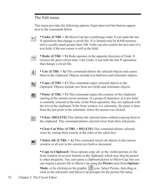 76 Chapter 2: The Circuit Editor
The Edit menu
This menu provides the following options. Equivalent tool bar buttons appear
next to the commands below.
	 • Undo: (CTRL + Z) Micro-Cap has a multistage undo. It can undo the last
	 N operations that change a circuit file. N is limited only by RAM memory
	 and is usually much greater than 100. Undo can also restore the last state of a
	 text field, if the text cursor is still in the field.
	 • Redo: (CTRL + Y) Redo operates in the opposite direction of Undo. It
	 restores the prior circuit state. Like Undo, it can redo the last N operations
	 that change a circuit file.
	 • Cut: (CTRL + X) This command deletes the selected objects and copies
	 them to the clipboard. Objects include text field text and schematic objects.
	 • Copy: (CTRL + C) This command copies selected objects to the
	 clipboard. Objects include text from text fields and schematic objects.
	 • Paste: (CTRL + V) This command copies the contents of the clipboard
	 starting at the current cursor position. If a group of characters in a text field
	 is currently selected at the time of the Paste operation, they are replaced with
	 the text in the clipboard. If the front window is a schematic, the paste is done
	 from the last point in the schematic where the mouse was clicked.
	 • Clear: (DELETE) This deletes the selected items without copying them to
	 the clipboard. This command deletes selected wires from their end points.
	 • Clear Cut Wire: (CTRL + DELETE) This command deletes selected
	 wires by cutting them exactly at the sides of the select box.
	 • Select All: (CTRL + A) This command selects all objects in the current
	 window or all text in the current text field or document.
	 • Copy to Clipboard: These options copy all, or the visible portion of, the
	 front window in several formats to the clipboard, which may then be pasted
	 to other programs. You can't paste a clipboard picture to Micro-Cap, but you
	 can import a picture file to Micro-Cap using the Picture item from Options /
	 Mode, or by clicking on the graphic icon. Select Picture, then drag or
	 click in the schematic and Micro-Cap prompts for the picture file name.
 