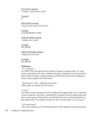 760 Chapter 23: Digital Devices
IO_LEVEL attribute
interface subckt select value
Example
0
SIGNAMES attribute
signal names from stimulus file
Example
CLEAR PRESET Q QB
POWER NODE attribute
digital power node
Example
$G_DPWR
GROUND NODE attribute
digital ground node
Example
$G_DGND
Definitions
no. of outputs
In a SPICE file, this specifies the number of signals or output nodes. For sche-
matic components, this value is defined when the component is first entered into
the Component library. Simply picking an FSTIM device from the Component
library menu supplies this information.
digital power node digital ground node
These nodes are used by the I/O circuits.
node*
For SPICE circuit components, this list defines the output nodes. For a schematic
circuit component, this data is automatically acquired from the output node num-
bers or node names. Node names are defined by the user by placing grid text on
the output nodes. The number of names in this list must equal no. of outputs.
I/O model name
This name references an I/O model statement which specifies the electrical inter-
 
