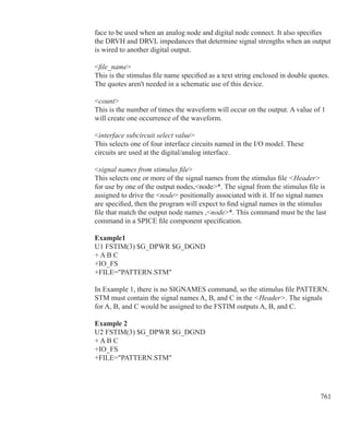 761
face to be used when an analog node and digital node connect. It also specifies
the DRVH and DRVL impedances that determine signal strengths when an output
is wired to another digital output.
file_name
This is the stimulus file name specified as a text string enclosed in double quotes.
The quotes aren't needed in a schematic use of this device.
count
This is the number of times the waveform will occur on the output. A value of 1
will create one occurrence of the waveform.
interface subcircuit select value
This selects one of four interface circuits named in the I/O model. These
circuits are used at the digital/analog interface.
signal names from stimulus file
This selects one or more of the signal names from the stimulus file Header
for use by one of the output nodes,node*. The signal from the stimulus file is
assigned to drive the node positionally associated with it. If no signal names
are specified, then the program will expect to find signal names in the stimulus
file that match the output node names ,node*. This command must be the last
command in a SPICE file component specification.
Example1
U1 FSTIM(3) $G_DPWR $G_DGND
+ A B C
+IO_FS
+FILE=PATTERN.STM
In Example 1, there is no SIGNAMES command, so the stimulus file PATTERN.
STM must contain the signal names A, B, and C in the Header. The signals
for A, B, and C would be assigned to the FSTIM outputs A, B, and C.
Example 2
U2 FSTIM(3) $G_DPWR $G_DGND
+ A B C
+IO_FS
+FILE=PATTERN.STM
 