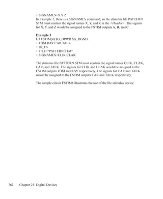 762 Chapter 23: Digital Devices
+ SIGNAMES=X Y Z
In Example 2, there is a SIGNAMES command, so the stimulus file PATTERN.
STM must contain the signal names X, Y, and Z in the Header. The signals
for X, Y, and Z would be assigned to the FSTIM outputs A, B, and C.
Example 3
U3 FSTIM(4) $G_DPWR $G_DGND
+ TOM RAY CAR TALK
+ IO_FS
+ FILE=PATTERN.STM
+ SIGNAMES=CLIK CLAK
The stimulus file PATTERN.STM must contain the signal names CLIK, CLAK,
CAR, and TALK. The signals for CLIK and CLAK would be assigned to the
FSTIM outputs TOM and RAY respectively. The signals for CAR and TALK
would be assigned to the FSTIM outputs CAR and TALK respectively.
The sample circuit FSTIM8 illustrates the use of the file stimulus device.
	
 