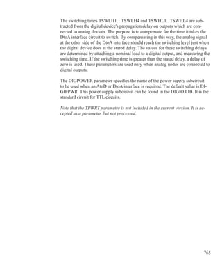 765
The switching times TSWLH1... TSWLH4 and TSWHL1...TSWHL4 are sub-
tracted from the digital device's propagation delay on outputs which are con-
nected to analog devices. The purpose is to compensate for the time it takes the
DtoA interface circuit to switch. By compensating in this way, the analog signal
at the other side of the DtoA interface should reach the switching level just when
the digital device does at the stated delay. The values for these switching delays
are determined by attaching a nominal load to a digital output, and measuring the
switching time. If the switching time is greater than the stated delay, a delay of
zero is used. These parameters are used only when analog nodes are connected to
digital outputs.
The DIGPOWER parameter specifies the name of the power supply subcircuit
to be used when an AtoD or DtoA interface is required. The default value is DI-
GIFPWR. This power supply subcircuit can be found in the DIGIO.LIB. It is the
standard circuit for TTL circuits.
Note that the TPWRT parameter is not included in the current version. It is ac-
cepted as a parameter, but not processed.
 