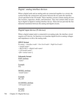 766 Chapter 23: Digital Devices
Digital / analog interface devices
When a digital node and an analog node are connected together in a circuit, the
system breaks the connections and inserts between the two parts the interface
circuit specified in the I/O model. These interface circuits contain analog devices
like resistors, capacitors, diodes, and transistors. They also contain either an ana-
log to digital or digital to analog interface device. These devices provide the fun-
damental translation between the analog and digital circuits.
Digital input device (N device)
When a digital output node is connected to an analog node, the interface circuit
requires an N device. Its function is to translate digital levels to analog voltages
and impedances to drive the analog node.
SPICE format
Nname interface node low level node high level node
+model name
+ DGTLNET=digital node name
+I/O model name
+[IS=initial state]
Schematic format
PART attribute
name
Example
FS1
MODEL attribute
model name
Example
D0_AD
I/O MODEL attribute
I/O model name
Example
IO_STD
 