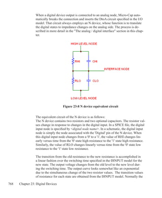 768 Chapter 23: Digital Devices
When a digital device output is connected to an analog node, Micro-Cap auto-
matically breaks the connection and inserts the DtoA circuit specified in the I/O
model. That circuit always employs an N device, whose function is to translate
the digital states to impedance changes on the analog side. The process is de-
scribed in more detail in the The analog / digital interface section in this chap-
ter.
Figure 23-8 N device equivalent circuit
The equivalent circuit of the N device is as follows:
The N device contains two resistors and two optional capacitors. The resistor val-
ues change in response to changes in the digital input. In a SPICE file, the digital
input node is specified by digital node name. In a schematic, the digital input
node is simply the node associated with the 'Digital' pin of the N device. When
this digital input node changes from a '0' to a '1', the value of RHI changes lin-
early versus time from the '0' state high resistance to the '1' state high resistance.
Similarly, the value of RLO changes linearly versus time from the '0' state low
resistance to the '1' state low resistance.
The transition from the old resistance to the new resistance is accomplished in
a linear fashion over the switching time specified in the DINPUT model for the
new state. The output voltage changes from the old level to the new level dur-
ing the switching time. The output curve looks somewhat like an exponential
due to the simultaneous change of the two resistor values. The transition values
of resistance for each state are obtained from the DINPUT model. Normally the
 