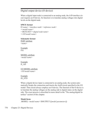 770 Chapter 23: Digital Devices
Digital output device (O device)
When a digital input node is connected to an analog node, the A/D interface cir-
cuit requires an O device. Its function is to translate analog voltages into digital
levels on the digital node.
SPICE format
Oname interface node reference node
+model name
+ DGTLNET=digital node name
+I/O model name
Schematic format
PART attribute
name
Example
FS1
MODEL attribute
model name
Example
D_AD
I/O MODEL attribute
I/O model name
Example
IO_STD
When a digital device input is connected to an analog node, the system auto-
matically breaks the connection and inserts the AtoD circuit specified in the I/O
model. That circuit always employs an O device. The function of the O device is
to translate the analog voltages on the analog side to digital states on the digital
side. The exact process is described in more detail in the The analog/digital In-
terface section of this chapter.
Model form
.MODEL model name DOUTPUT ([model parameters])
 