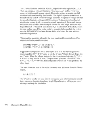 772 Chapter 23: Digital Devices
The O device contains a resistor, RLOAD, in parallel with a capacitor, CLOAD.
They are connected between the analog interface node and the reference
node, which is usually analog ground. The analog voltage across the parallel
combination is monitored by the O device. The digital output of the O device is
the state whose 'State N low level voltage' and 'State N high level voltage' bracket
the actual voltage across the parallel RC network. To determine which bracket
contains the voltage level, a progressive search is employed. The search starts at
the current state bracket. If the voltage is outside the state range, it tries the next
highest bracket. If the search fails at state 19, it checks state 0. If this fails, it tries
the next highest state. If the entire model is unsuccessfully searched, the system
uses the SXNAME if it has been defined. Otherwise it uses the state with the
nearest voltage match.
This searching algorithm allows for the easy creation of hysteresis loops. Con-
sider the following model statement:
	 S0NAME='0' S0VLO=-1.5 S0VHI=1.7
	 S1NAME='1' S1VLO=0.9 S1VHI=7.0
Suppose the voltage starts at 0.0. The digital level is '0'. As the voltage rises it
must exceed the 'S0VHI=1.7' value to exit the '0' state. When it does, it drops into
the '1' state. When the voltage starts to decline, it must drop below the 'S1VLO =
0.9' level to drop into the '0' state. This provides a hysteresis value of S0VHI -
S1VLO = 1.7 - 0.9 = 0.8 volts. Similar hysteresis values can be designed into the
other states.
The state characters used in the model statement must be chosen from the follow-
ing set,
	 0, 1, R, F, X, Z
The 'Z' state is usually not used since it conveys no level information and is really
just a statement about the impedance level. Other characters will generate error
messages and stop the simulation.
 
