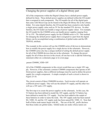 773
Changing the power supplies of a digital library part
All of the components within the Digital Library have a default power supply
defined for them. These default power supplies are defined within the I/O model
that is assigned to each component. The I/O models for all of the digital parts
that come with Micro-Cap can be found in the Digio.lib library file in the Library
folder. For some digital families, the I/O model has been created to only handle
a single power supply value such as 5V for the standard TTL devices. In other
families, the I/O model can handle a range of power supply values. For example,
the I/O model for the CD4000 series can handle power supplies ranging from
3V to 15V. The default power supply for the CD4000 series is 5V. One method
for changing the default power supply that is assigned to a part from the digital
library can be accomplished using a combination of global nodes and the OP-
TIONAL attribute.
The example in this section will use the CD4000 series of devices to demonstrate
how to modify the power supply for a single device in the schematic. However,
the CD4000 series also has a unique method of setting the default power supply
for all of the CD4000 devices that are in the schematic. To change the power
supply for all of these devices in the circuit, all one has to do is add the following
statement either on a schematic page or in a text page.
.param CD4000_VDD=10V
All of the CD4000 components in this circuit would then use a single 10V sup-
ply. However, if the schematic contains CD4000 components that operate at dif-
ferent power supplies, then a different technique must be used to define the power
supply for a single component. A simple example of such a circuit is shown in
Figure 23-10.
The circuit consist of three CD4049B inverters. Each inverter will operate on
a different power supply. One will use the default 5V supply, and the other two
will use a 10V and a 12V supply.
The first step is to create the power supplies on the schematic. In this case, the
V2 battery has been defined to model the 10V supply, and the V3 battery has
been defined to model the 12V supply. Text has been added to the output of
these batteries in order to name the node. The 10V supply node has been named
$G_VDD_10, and the 12V supply node has been named $G_VDD_12. Note that
both of these node names begin with $G_. The use of the $G_ prefix declares
that these nodes are global nodes. Global nodes are nodes whose names are
 